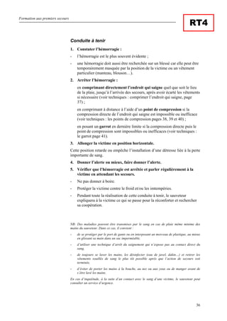 Formation aux premiers secours
36
RT4
Conduite à tenir
1. Constater l’hémorragie :
- l’hémorragie est le plus souvent évidente ;
- une hémorragie doit aussi être recherchée sur un blessé car elle peut être
temporairement masquée par la position de la victime ou un vêtement
particulier (manteau, blouson…).
2. Arrêter l’hémorragie :
en comprimant directement l’endroit qui saigne quel que soit le lieu
de la plaie, jusqu’à l’arrivée des secours, après avoir écarté les vêtements
si nécessaire (voir techniques : comprimer l’endroit qui saigne, page
37) ;
en comprimant à distance à l’aide d’un point de compression si la
compression directe de l’endroit qui saigne est impossible ou inefficace
(voir techniques : les points de compression pages 38, 39 et 40) ;
en posant un garrot en dernière limite si la compression directe puis le
point de compression sont impossibles ou inefficaces (voir techniques :
le garrot page 41).
3. Allonger la victime en position horizontale.
Cette position retarde ou empêche l’installation d’une détresse liée à la perte
importante de sang.
4. Donner l’alerte ou mieux, faire donner l’alerte.
5. Vérifier que l’hémorragie est arrêtée et parler régulièrement à la
victime en attendant les secours.
- Ne pas donner à boire.
- Protéger la victime contre le froid et/ou les imtempéries.
- Pendant toute la réalisation de cette conduite à tenir, le sauveteur
expliquera à la victime ce qui se passe pour la réconforter et rechercher
sa coopération.
NB: Des maladies peuvent être transmises par le sang en cas de plaie même minime des
mains du sauveteur. Dans ce cas, il convient :
- de se protéger par le port de gants ou en interposant un morceau de plastique, au mieux
en glissant sa main dans un sac imperméable,
- d’utiliser une technique d’arrêt du saignement qui n’expose pas au contact direct du
sang,
- de toujours se laver les mains, les désinfecter (eau de javel, dakin…) et retirer les
vêtements souillés de sang le plus tôt possible après que l’action de secours soit
terminée,
- d’éviter de porter les mains à la bouche, au nez ou aux yeux ou de manger avant de
s’être lavé les mains.
En cas d’inquiétude, à la suite d’un contact avec le sang d’une victime, le sauveteur peut
consulter un service d’urgence.
 