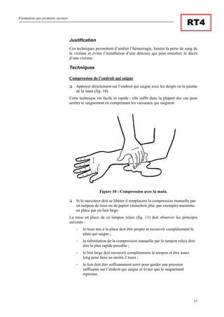 Formation aux premiers secours
37
RT4
Justification
Ces techniques permettent d’arrêter l’hémorragie, limiter la perte de sang de
la victime et éviter l’installation d’une détresse qui peut entraîner le décès
d’une victime.
Techniques
Compression de l’endroit qui saigne
Appuyer directement sur l’endroit qui saigne avec les doigts ou la paume
de la main (fig. 10).
Cette technique est facile et rapide ; elle suffit dans la plupart des cas pour
arrêter le saignement en comprimant les vaisseaux qui saignent.
Figure 10 : Compression avec la main.
Si le sauveteur doit se libérer il remplacera la compression manuelle par
un tampon de tissu ou de papier (mouchoir plié, par exemple) maintenu
en place par un lien large.
La mise en place de ce tampon relais (fig. 11) doit observer les principes
suivants :
- le tissu mis à la place doit être propre et recouvrir complètement la
plaie qui saigne ;
- la substitution de la compression manuelle par le tampon relais doit
être la plus rapide possible ;
- le lien large doit recouvrir complètement le tampon et être assez
long pour faire au moins 2 tours ;
- le lien doit être suffisamment serré pour garder une pression
suffisante sur l’endroit qui saigne et éviter que le saignement
reprenne.
 