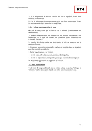 Formation aux premiers secours
43
RT4
3- Si le saignement de nez ne s’arrête pas ou se reproduit, l’avis d’un
médecin est nécessaire.
En cas de saignement de nez survenant après une chute ou un coup, alerter
les secours médicalisés, surveiller la conscience.
2- La victime vomit ou crache du sang
On voit le sang sortir par la bouche de la victime (vomissements ou
crachements).
1- Alerter immédiatement un médecin ou les secours médicalisés : une
hémorragie de ce type est toujours un symptôme grave, nécessitant un
traitement d’urgence.
2- Installer la victime assise ou demi-assise, si elle ne supporte pas la
position allongée.
3- Conserver les vomissements ou les crachats, si possible, dans un récipient,
pour être montrés au médecin.
4- Parler régulièrement à la victime.
- si elle parle, elle est consciente, continuer de lui parler,
- si elle ne répond plus, pratiquer les gestes qui peuvent alors s’imposer.
Signaler l’aggravation en rappelant les secours.
3- Autres hémorragies
Toute perte de sang inhabituelle par un orifice naturel nécessite d’allonger la
victime, d’alerter le médecin et de la surveiller sans lui donner à boire.
 