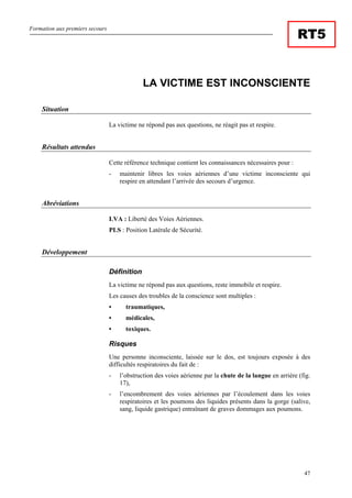 Formation aux premiers secours
47
RT5
LA VICTIME EST INCONSCIENTE
Situation
La victime ne répond pas aux questions, ne réagit pas et respire.
Résultats attendus
Cette référence technique contient les connaissances nécessaires pour :
- maintenir libres les voies aériennes d’une victime inconsciente qui
respire en attendant l’arrivée des secours d’urgence.
Abréviations
LVA : Liberté des Voies Aériennes.
PLS : Position Latérale de Sécurité.
Développement
Définition
La victime ne répond pas aux questions, reste immobile et respire.
Les causes des troubles de la conscience sont multiples :
• traumatiques,
• médicales,
• toxiques.
Risques
Une personne inconsciente, laissée sur le dos, est toujours exposée à des
difficultés respiratoires du fait de :
- l’obstruction des voies aérienne par la chute de la langue en arrière (fig.
17),
- l’encombrement des voies aériennes par l’écoulement dans les voies
respiratoires et les poumons des liquides présents dans la gorge (salive,
sang, liquide gastrique) entraînant de graves dommages aux poumons.
 