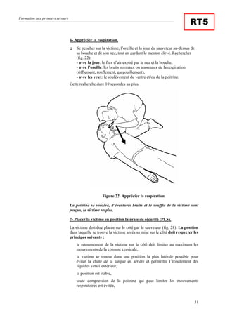 Formation aux premiers secours
51
RT5
6- Apprécier la respiration.
Se pencher sur la victime, l’oreille et la joue du sauveteur au-dessus de
sa bouche et de son nez, tout en gardant le menton élevé. Rechercher
(fig. 22):
- avec la joue: le flux d’air expiré par le nez et la bouche,
- avec l’oreille: les bruits normaux ou anormaux de la respiration
(sifflement, ronflement, gargouillement),
- avec les yeux: le soulèvement du ventre et/ou de la poitrine.
Cette recherche dure 10 secondes au plus.
Figure 22. Apprécier la respiration.
La poitrine se soulève, d’éventuels bruits et le souffle de la victime sont
perçus, la victime respire.
7- Placer la victime en position latérale de sécurité (PLS).
La victime doit être placée sur le côté par le sauveteur (fig. 28). La position
dans laquelle se trouve la victime après sa mise sur le côté doit respecter les
principes suivants :
le retournement de la victime sur le côté doit limiter au maximum les
mouvements de la colonne cervicale,
la victime se trouve dans une position la plus latérale possible pour
éviter la chute de la langue en arrière et permettre l’écoulement des
liquides vers l’extérieur,
la position est stable,
toute compression de la poitrine qui peut limiter les mouvements
respiratoires est évitée,
 