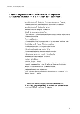Formation aux premiers secours
vi
Liste des organismes et associations dont les experts et
spécialistes ont collaboré à la rédaction de ce document :
Association nationale des centres d’enseignement de soins d’urgence
Association nationale des instructeurs et moniteurs de secourisme
Association nationale des premiers secours
Bataillon de marins-pompiers de Marseille
Brigade de sapeurs-pompiers de Paris
Caisse nationale d’assurance maladie des travailleurs salariés – Direction des
risques professionnels
Croix-rouge française
École nationale de spécialisation du service de santé pour l’armée de terre
Électricité et gaz de France – Mission secourisme
Fédération française de sauvetage et de secourisme
Fédération nationale de la protection civile
Fédération nationale des sapeurs-pompiers de France
Fédération des secouristes français - Croix blanche
Institut national de recherche et de sécurité
Ministère de la défense
Ministère délégué à la santé
Mutualité sociale agricole – Sous-direction des risques professionnels
Œuvres hospitalières françaises de l’Ordre de Malte
Société nationale de sauvetage en mer
Union Nationale des Associations des sauveteurs et des secouristes de la
poste et de France Télécom
La commission remercie tout particulièrement l’ensemble des
formateurs et des participants aux formations expérimentales qui ont
permis de vérifier la pertinence de ce guide.
 