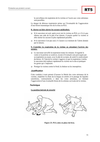 Formation aux premiers secours
52
RT5
la surveillance de respiration de la victime et l’accès aux voies aériennes
sont possibles.
Le danger de détresse respiratoire prime sur l’éventualité de l’aggravation
d’une lésion traumatique lors de la mise en PLS.
8- Alerter ou faire alerter les secours médicalisés.
Si le sauveteur est seul, après avoir mis la victime en PLS, et s’il n’a pas
obtenu une aide de la part d’un témoin, il pourra quitter la victime et
aller alerter les secours le plus rapidement possible.
Si le sauveteur n’est pas seul, il s’assure à ce moment de l’alerte donnée
par le témoin.
9- Contrôler la respiration de la victime en attendant l’arrivée des
secours.
Le sauveteur surveille la respiration toutes les minutes. Il regarde le
ventre et la poitrine se soulever, écoute d’éventuels sons provoqués par
sa respiration ou essaie, avec le plat de sa main, de sentir le soulèvement
du thorax. Si l’état de la victime s’aggrave et que la respiration s’arrête,
le sauveteur doit replacer rapidement la victime sur le dos et pratiquer
les gestes qui s’imposent.
Protéger la victime contre le froid, la chaleur ou les intempéries.
Justification
Cette conduite à tenir permet d’assurer la liberté des voies aériennes de la
victime, empêcher la chute de la langue en arrière et le passage de liquides
(sécrétions, vomissements…) dans les voies aériennes, en limitant
l’aggravation d’une éventuelle lésion de la colonne cervicale de la victime.
Technique
La position latérale de sécurité
Figure 23. PLS, mise en place du bras.
 