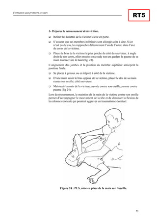 Formation aux premiers secours
53
RT5
1- Préparer le retournement de la victime.
Retirer les lunettes de la victime si elle en porte.
S’assurer que ses membres inférieurs sont allongés côte à côte. Si ce
n’est pas le cas, les rapprocher délicatement l’un de l’autre, dans l’axe
du corps de la victime.
Placer le bras de la victime le plus proche du côté du sauveteur, à angle
droit de son corps, plier ensuite son coude tout en gardant la paume de sa
main tournée vers le haut (fig. 23).
L’alignement des jambes et la position du membre supérieur anticipent la
position finale.
Se placer à genoux ou en trépied à côté de la victime.
D’une main saisir le bras opposé de la victime, placer le dos de sa main
contre son oreille, côté sauveteur.
Maintenir la main de la victime pressée contre son oreille, paume contre
paume (fig 24).
Lors du retournement, le maintien de la main de la victime contre son oreille
permet d’accompagner le mouvement de la tête et de diminuer la flexion de
la colonne cervicale qui pourrait aggraver un traumatisme éventuel.
Figure 24 : PLS, mise en place de la main sur l’oreille.
 
