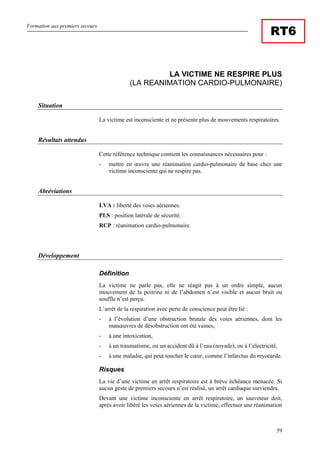Formation aux premiers secours
59
RT6
LA VICTIME NE RESPIRE PLUS
(LA REANIMATION CARDIO-PULMONAIRE)
Situation
La victime est inconsciente et ne présente plus de mouvements respiratoires.
Résultats attendus
Cette référence technique contient les connaissances nécessaires pour :
- mettre en œuvre une réanimation cardio-pulmonaire de base chez une
victime inconsciente qui ne respire pas.
Abréviations
LVA : liberté des voies aériennes.
PLS : position latérale de sécurité.
RCP : réanimation cardio-pulmonaire.
Développement
Définition
La victime ne parle pas, elle ne réagit pas à un ordre simple, aucun
mouvement de la poitrine ni de l’abdomen n’est visible et aucun bruit ou
souffle n’est perçu.
L’arrêt de la respiration avec perte de conscience peut être lié :
- à l’évolution d’une obstruction brutale des voies aériennes, dont les
manœuvres de désobstruction ont été vaines,
- à une intoxication,
- à un traumatisme, ou un accident dû à l’eau (noyade), ou à l’électricité,
- à une maladie, qui peut toucher le cœur, comme l’infarctus du myocarde.
Risques
La vie d’une victime en arrêt respiratoire est à brève échéance menacée. Si
aucun geste de premiers secours n’est réalisé, un arrêt cardiaque surviendra.
Devant une victime inconsciente en arrêt respiratoire, un sauveteur doit,
après avoir libéré les voies aériennes de la victime, effectuer une réanimation
 