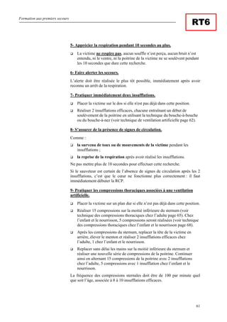 Formation aux premiers secours
61
RT6
5- Apprécier la respiration pendant 10 secondes au plus.
La victime ne respire pas, aucun souffle n’est perçu, aucun bruit n’est
entendu, ni le ventre, ni la poitrine de la victime ne se soulèvent pendant
les 10 secondes que dure cette recherche.
6- Faire alerter les secours.
L’alerte doit être réalisée le plus tôt possible, immédiatement après avoir
reconnu un arrêt de la respiration.
7- Pratiquer immédiatement deux insufflations.
Placer la victime sur le dos si elle n'est pas déjà dans cette position.
Réaliser 2 insufflations efficaces, chacune entraînant un début de
soulèvement de la poitrine en utilisant la technique du bouche-à-bouche
ou du bouche-à-nez (voir technique de ventilation artificielle page 62).
8- S’assurer de la présence de signes de circulation.
Comme :
la survenu de toux ou de mouvements de la victime pendant les
insufflations ;
la reprise de la respiration après avoir réalisé les insufflations.
Ne pas mettre plus de 10 secondes pour effectuer cette recherche.
Si le sauveteur est certain de l’absence de signes de circulation après les 2
insufflations, c’est que le cœur ne fonctionne plus correctement : il faut
immédiatement débuter la RCP.
9- Pratiquer les compressions thoraciques associées à une ventilation
artificielle.
Placer la victime sur un plan dur si elle n’est pas déjà dans cette position.
Réaliser 15 compressions sur la moitié inférieure du sternum (voir
technique des compressions thoraciques chez l’adulte page 65). Chez
l’enfant et le nourrisson, 5 compressions seront réalisées (voir technique
des compressions thoraciques chez l’enfant et le nourrisson page 68).
Après les compressions du sternum, replacer la tête de la victime en
arrière, élever le menton et réaliser 2 insufflations efficaces chez
l’adulte, 1 chez l’enfant et le nourrisson.
Replacer sans délai les mains sur la moitié inférieure du sternum et
réaliser une nouvelle série de compressions de la poitrine. Continuer
ainsi en alternant 15 compressions de la poitrine avec 2 insufflations
chez l’adulte, 5 compressions avec 1 insufflation chez l’enfant et le
nourrisson.
La fréquence des compressions sternales doit être de 100 par minute quel
que soit l’âge, associée à 8 à 10 insufflations efficaces.
 