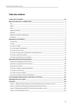 Formation aux premiers secours
vii
Table des matières
TABLE DES MATIERES _______________________________________________________________ VII
ORGANISATION DE LA FORMATION ____________________________________________________ 1
But. __________________________________________________________________________________ 3
Public.________________________________________________________________________________ 3
Durée. ________________________________________________________________________________ 3
Equipe d’animation. _____________________________________________________________________ 3
Objectifs.______________________________________________________________________________ 4
Méthode et techniques pédagogiques.________________________________________________________ 4
Evaluation. ____________________________________________________________________________ 5
REFERENCE TECHNIQUE_______________________________________________________________ 7
La protection. _________________________________________________________________________ 11
L’alerte.______________________________________________________________________________ 19
La victime s’étouffe. ____________________________________________________________________ 27
La victime saigne Abondamment. __________________________________________________________ 35
La victime est inconsciente._______________________________________________________________ 47
La victime ne respire plus (la réanimation cardio-pulmonaire). __________________________________ 59
La victime se plaint d’un malaise.__________________________________________________________ 77
La victime se plaint après un traumatisme.___________________________________________________ 81
RECOMMANDATION PEDAGOGIQUE. __________________________________________________ 93
Organisation pédagogique de la formation. __________________________________________________ 95
Introduction et présentation de la formation. ________________________________________________ 104
La protection et l’alerte ________________________________________________________________ 107
La victime s’étouffe ou saigne abondamment ________________________________________________ 117
La victime est inconsciente ______________________________________________________________ 135
La victime consciente se plaint ___________________________________________________________ 149
Exercices de synthèse et clôture de la formation _____________________________________________ 163
CAS CONCRET (MISE EN SITUATION DE SAUVETEUR) _________________________________ 167
CRITERES D’EVALUATION ___________________________________________________________ 183
ANNEXES ____________________________________________________________________________ 195
Annexe 1 : Règles d’hygiène élémentaire pour la formation de base aux premiers secours. ____________ 197
Annexe 2 . Comparaison des gestes de réanimation en fonction de l’age. __________________________ 199
Annexe 3. Organisation matérielle d’une formation aux premiers secours._________________________ 201
Annexe 4. Fiche individuelle de suivi ______________________________________________________ 202
 