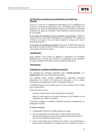 Formation aux premiers secours
62
RT6
10- Poursuivre les manœuvres de réanimation et surveiller leur
efficacité.
Tous les 5 cycles de 15 compressions thoraciques et de 2 insufflations (10
cycles de 5 compressions thoraciques et de 1 insufflation chez l’enfant et le
nourrisson), le sauveteur interrompt les manœuvres de RCP pour rechercher
la présence de signes de circulation. Cette recherche ne doit pas durer plus
de 10 secondes.
Si les signes de circulation, dont la respiration, sont présents, installer la
victime en PLS et surveiller en permanence sa respiration. Si la respiration
s’arrête de nouveau ou en cas de doute remettre la victime sur le dos et
recommencer la RCP.
Si les signes de circulation sont absents, poursuivre la RCP. Recommencer
une série de 5 cycles de RCP (10 chez l’enfant et le nourrisson) et ainsi de
suite jusqu'à l’arrivée des secours.
Justification
Cette conduite à tenir permet de suppléer la respiration et la circulation
défaillantes de la victime, afin d’assurer une oxygénation et une circulation
du sang en attendant l’arrivée des secours d’urgence médicalisés.
Techniques
Techniques de ventilation artificielle sans matériel
Les techniques de ventilation artificielle sont le bouche-à-bouche et le
bouche-à-nez. Elles sont d’efficacité équivalente.
Ces méthodes orales, utilisées indifféremment, permettent d’insuffler
directement à la victime l’air rejeté par le sauveteur ; cet air contient
suffisamment d’oxygène pour rendre ces techniques efficaces.
La méthode choisie ne sera efficace que si les voies aériennes de la victime
sont et restent libres.
Il faut éviter deux erreurs :
exécuter les mouvements selon une fréquence trop rapide ;
régler les mouvements sur sa propre respiration, car la fréquence en est
augmentée par l’effort et l’émotion.
Il faut donc pratiquer la ventilation artificielle posément, régulièrement, en
ménageant ses forces.
Le bouche-à-bouche
S’agenouiller à côté de la victime, près de son visage.
Avec la main placée sur le front de la victime, obstruer le nez en le
pinçant entre le pouce et l’index pour empêcher toute fuite d’air par le
nez, tout en maintenant la tête en arrière.
Avec la main placée sous le menton de la victime, ouvrir légèrement sa
bouche tout en maintenant son menton soulevé, en utilisant « la pince »
 
