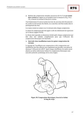 Formation aux premiers secours
67
RT6
Réaliser des compressions sternales successives de 4 à 5 cm en restant
bien vertical par rapport au sol pendant toute la manœuvre (Fig. 38 et
39), si besoin en écartant le bras de la victime.
Tout balancement d’avant en arrière du tronc du sauveteur doit être proscrit :
les coudes ne doivent pas être fléchis, les avant-bras sont bien tendus dans le
prolongement des bras.
Les mains restent en contact avec le sternum entre chaque compression.
La durée de compression doit être égale à celle du relâchement de la pression
sur le thorax (rapport 50/50).
Le thorax doit reprendre sa dimension initiale après chaque compression (qui
doit donc être relâchée complètement) pour que l’efficacité des
compressions thoraciques soit maximale.
Intercaler deux insufflations toutes les quinze compressions du
sternum.
Le passage de l’insufflation aux compressions et des compressions aux
insufflations doit être effectué aussi rapidement que possible, sous peine de
diminuer l’efficacité de la RCP. Après chaque insufflation, les mains seront
placées au même endroit pour réaliser les compressions thoraciques sans
nouvelle recherche systématique de la zone d’appui.
Figure 38. Compressions thoraciques, bras de la victime
le long du corps.
 