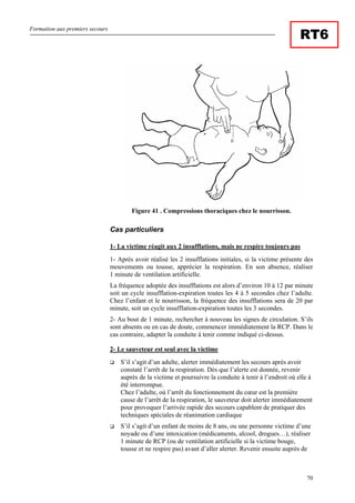 Formation aux premiers secours
70
RT6
Figure 41 . Compressions thoraciques chez le nourrisson.
Cas particuliers
1- La victime réagit aux 2 insufflations, mais ne respire toujours pas
1- Après avoir réalisé les 2 insufflations initiales, si la victime présente des
mouvements ou tousse, apprécier la respiration. En son absence, réaliser
1 minute de ventilation artificielle.
La fréquence adoptée des insufflations est alors d’environ 10 à 12 par minute
soit un cycle insufflation-expiration toutes les 4 à 5 secondes chez l’adulte.
Chez l’enfant et le nourrisson, la fréquence des insufflations sera de 20 par
minute, soit un cycle insufflation-expiration toutes les 3 secondes.
2- Au bout de 1 minute, rechercher à nouveau les signes de circulation. S’ils
sont absents ou en cas de doute, commencer immédiatement la RCP. Dans le
cas contraire, adapter la conduite à tenir comme indiqué ci-dessus.
2- Le sauveteur est seul avec la victime
S’il s’agit d’un adulte, alerter immédiatement les secours après avoir
constaté l’arrêt de la respiration. Dès que l’alerte est donnée, revenir
auprès de la victime et poursuivre la conduite à tenir à l’endroit où elle à
été interrompue.
Chez l’adulte, où l’arrêt du fonctionnement du cœur est la première
cause de l’arrêt de la respiration, le sauveteur doit alerter immédiatement
pour provoquer l’arrivée rapide des secours capablent de pratiquer des
techniques spéciales de réanimation cardiaque
S’il s’agit d’un enfant de moins de 8 ans, ou une personne victime d’une
noyade ou d’une intoxication (médicaments, alcool, drogues…), réaliser
1 minute de RCP (ou de ventilation artificielle si la victime bouge,
tousse et ne respire pas) avant d’aller alerter. Revenir ensuite auprès de
 