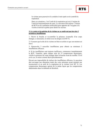 Formation aux premiers secours
71
RT6
la victime pour poursuivre la conduite à tenir après avoir contrôlé la
respiration.
Dans ces situations, c’est l’arrêt de la respiration qui est à l’origine de
l’arrêt du fonctionnement du cœur. Le sauveteur doit réaliser 1 minute
de RCP (ou de ventilation artificielle) pour apporter de l’oxygène à la
victime avant de la quitter pour alerter les secours.
3- Le ventre et la poitrine de la victime ne se soulèvent pas lors des 2
premières insufflations
1- Ouvrir la bouche et re-contrôler la présence éventuelle d’un corps
étranger, si nécessaire, le retirer avec les doigts (voir RT 5).
2- S’assurer que la tête de la victime est bien en arrière et que son menton est
élevé.
3- Renouveler 5 nouvelles insufflations pour obtenir au minimum 2
insufflations efficaces.
4- Si les insufflations sont toujours inefficaces, commencer immédiatement
la RCP. Toutefois, après chaque série de 15 compressions thoraciques,
vérifier la présence de corps étranger dans la bouche avant de souffler. Si tel
est le cas, le retirer comme décrit précédemment.
Devant une impossibilité de réaliser des insufflations efficaces, le sauveteur
doit envisager une obturation totale des voies aériennes ayant entraîné une
inconscience et un arrêt de la respiration de la victime (voir RT 3). Les
compressions thoraciques agiront de la même façon que les compressions
abdominales dans la méthode de Heimlich.
 