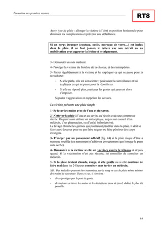 Formation aux premiers secours
84
RT8
Autre type de plaie : allonger la victime à l’abri en position horizontale pour
diminuer les complications et prévenir une défaillance.
Si un corps étranger (couteau, outils, morceau de verre…) est inclus
dans la plaie, il ne faut jamais le retirer car son retrait ou sa
mobilisation peut aggraver la lésion et le saignement.
3- Demander un avis médical.
4- Protéger la victime du froid ou de la chaleur, et des intempéries.
5- Parler régulièrement à la victime et lui expliquer ce qui se passe pour la
réconforter.
- Si elle parle, elle est consciente : poursuivre la surveillance et lui
expliquer ce qui se passe pour la réconforter.
- Si elle ne répond plus, pratiquer les gestes qui peuvent alors
s’imposer.
Signaler l’aggravation en rappelant les secours.
La victime présente une plaie simple
1- Se laver les mains avec de l’eau et du savon.
2- Nettoyer la plaie à l’eau et au savon, au besoin avec une compresse
stérile. On peut aussi utiliser un antiseptique, acquis sur conseil d’un
médecin, d’un pharmacien, ou d’un(e) infirmier(ère).
Le lavage élimine les germes qui pourraient pénétrer dans la plaie. Il doit se
faire avec douceur pour ne pas faire saigner ou faire pénétrer des corps
étrangers.
3- Protéger par un pansement adhésif (fig. 44) si la plaie risque d’être à
nouveau souillée (ce pansement n’adhèrera correctement que lorsque la peau
aura séché).
4- Demander à la victime si elle est vaccinée contre le tétanos et depuis
quand. Si la vaccination n’est pas récente, lui conseiller de consulter un
médecin.
5- Si la plaie devient chaude, rouge, si elle gonfle ou si elle continue de
faire mal dans les 24 heures consulter sans tarder un médecin.
NB : Des maladies peuvent être transmises par le sang en cas de plaie même minime
des mains du sauveteur. Dans ce cas, il convient :
- de se protéger par le port de gants,
- de toujours se laver les mains et les désinfecter (eau de javel, dakin) le plus tôt
possible.
 