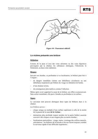 Formation aux premiers secours
85
RT8
Figure 44 : Pansement adhésif.
La victime présente une brûlure
Définition
Lésions de la peau et (ou) des voies aériennes ou des voies digestives
provoquées par la chaleur, les substances chimiques, l’électricité, le
frottement, ou dues à des radiations.
Risques
Suivant son étendue, sa profondeur et sa localisation, la brûlure peut être à
l’origine :
- de dangers immédiats comme une défaillance circulatoire ou une
défaillance respiratoire par brûlure du visage ou inhalation de fumée,
- d’une douleur sévère,
- de conséquences plus tardives comme l’infection.
Même après avoir supprimé la cause de la brûlure, ses effets se poursuivent.
Sans action immédiate, elle peut s’étendre en profondeur et en surface.
Signes
Le sauveteur doit pouvoir distinguer deux types de brûlures dues à la
chaleur.
Les brûlures graves :
- cloque unique ou multiple d’une surface supérieure à celle de la moitié
de la paume de la main de la victime ;
- destruction plus profonde (aspect noirâtre de la partie brûlée) associée
souvent à des cloques et une rougeur plus ou moins étendue ;
- localisations particulières : visage, mains, voisinage des orifices naturels,
articulations ; les brûlures de la bouche et du nez feront toujours craindre
la survenue rapide d’une difficulté respiratoire ;
 