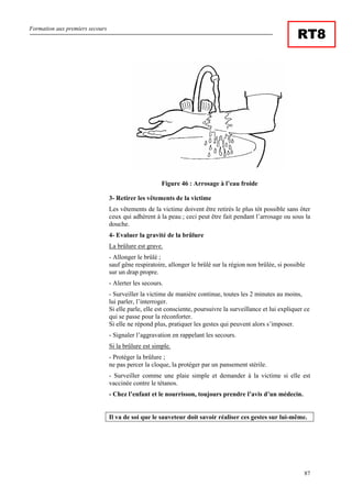 Formation aux premiers secours
87
RT8
Figure 46 : Arrosage à l’eau froide
3- Retirer les vêtements de la victime
Les vêtements de la victime doivent être retirés le plus tôt possible sans ôter
ceux qui adhèrent à la peau ; ceci peut être fait pendant l’arrosage ou sous la
douche.
4- Evaluer la gravité de la brûlure
La brûlure est grave.
- Allonger le brûlé ;
sauf gêne respiratoire, allonger le brûlé sur la région non brûlée, si possible
sur un drap propre.
- Alerter les secours.
- Surveiller la victime de manière continue, toutes les 2 minutes au moins,
lui parler, l’interroger.
Si elle parle, elle est consciente, poursuivre la surveillance et lui expliquer ce
qui se passe pour la réconforter.
Si elle ne répond plus, pratiquer les gestes qui peuvent alors s’imposer.
- Signaler l’aggravation en rappelant les secours.
Si la brûlure est simple.
- Protéger la brûlure ;
ne pas percer la cloque, la protéger par un pansement stérile.
- Surveiller comme une plaie simple et demander à la victime si elle est
vaccinée contre le tétanos.
- Chez l’enfant et le nourrisson, toujours prendre l’avis d’un médecin.
Il va de soi que le sauveteur doit savoir réaliser ces gestes sur lui-même.
 