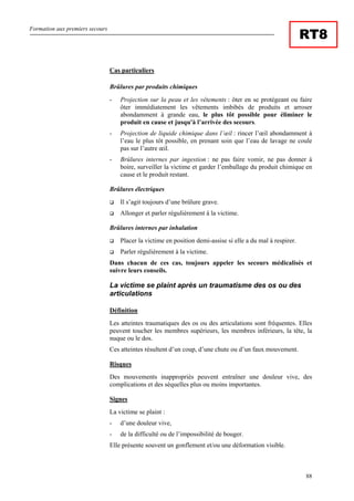Formation aux premiers secours
88
RT8
Cas particuliers
Brûlures par produits chimiques
- Projection sur la peau et les vêtements : ôter en se protégeant ou faire
ôter immédiatement les vêtements imbibés de produits et arroser
abondamment à grande eau, le plus tôt possible pour éliminer le
produit en cause et jusqu'à l’arrivée des secours.
- Projection de liquide chimique dans l’œil : rincer l’œil abondamment à
l’eau le plus tôt possible, en prenant soin que l’eau de lavage ne coule
pas sur l’autre œil.
- Brûlures internes par ingestion : ne pas faire vomir, ne pas donner à
boire, surveiller la victime et garder l’emballage du produit chimique en
cause et le produit restant.
Brûlures électriques
Il s’agit toujours d’une brûlure grave.
Allonger et parler régulièrement à la victime.
Brûlures internes par inhalation
Placer la victime en position demi-assise si elle a du mal à respirer.
Parler régulièrement à la victime.
Dans chacun de ces cas, toujours appeler les secours médicalisés et
suivre leurs conseils.
La victime se plaint après un traumatisme des os ou des
articulations
Définition
Les atteintes traumatiques des os ou des articulations sont fréquentes. Elles
peuvent toucher les membres supérieurs, les membres inférieurs, la tête, la
nuque ou le dos.
Ces atteintes résultent d’un coup, d’une chute ou d’un faux mouvement.
Risques
Des mouvements inappropriés peuvent entraîner une douleur vive, des
complications et des séquelles plus ou moins importantes.
Signes
La victime se plaint :
- d’une douleur vive,
- de la difficulté ou de l’impossibilité de bouger.
Elle présente souvent un gonflement et/ou une déformation visible.
 