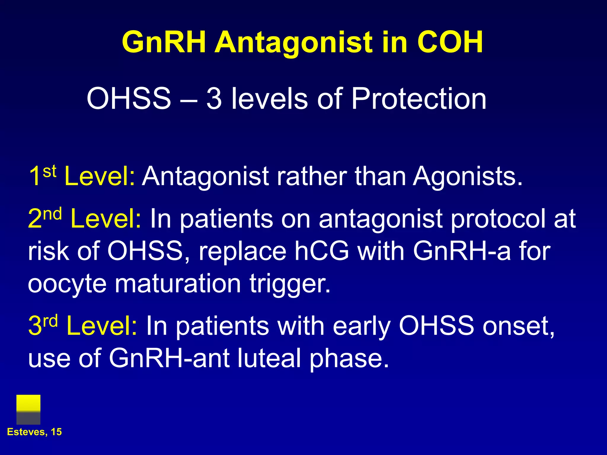 GnRH Antagonist in COH
              OHSS – 3 levels of Protection

    1st Level: Antagonist rather than Agonists.
    2nd Level: In patients on antagonist protocol at
    risk of OHSS, replace hCG with GnRH-a for
    oocyte maturation trigger.
    3rd Level: In patients with early OHSS onset,
    use of GnRH-ant luteal phase.

Esteves, 15
 