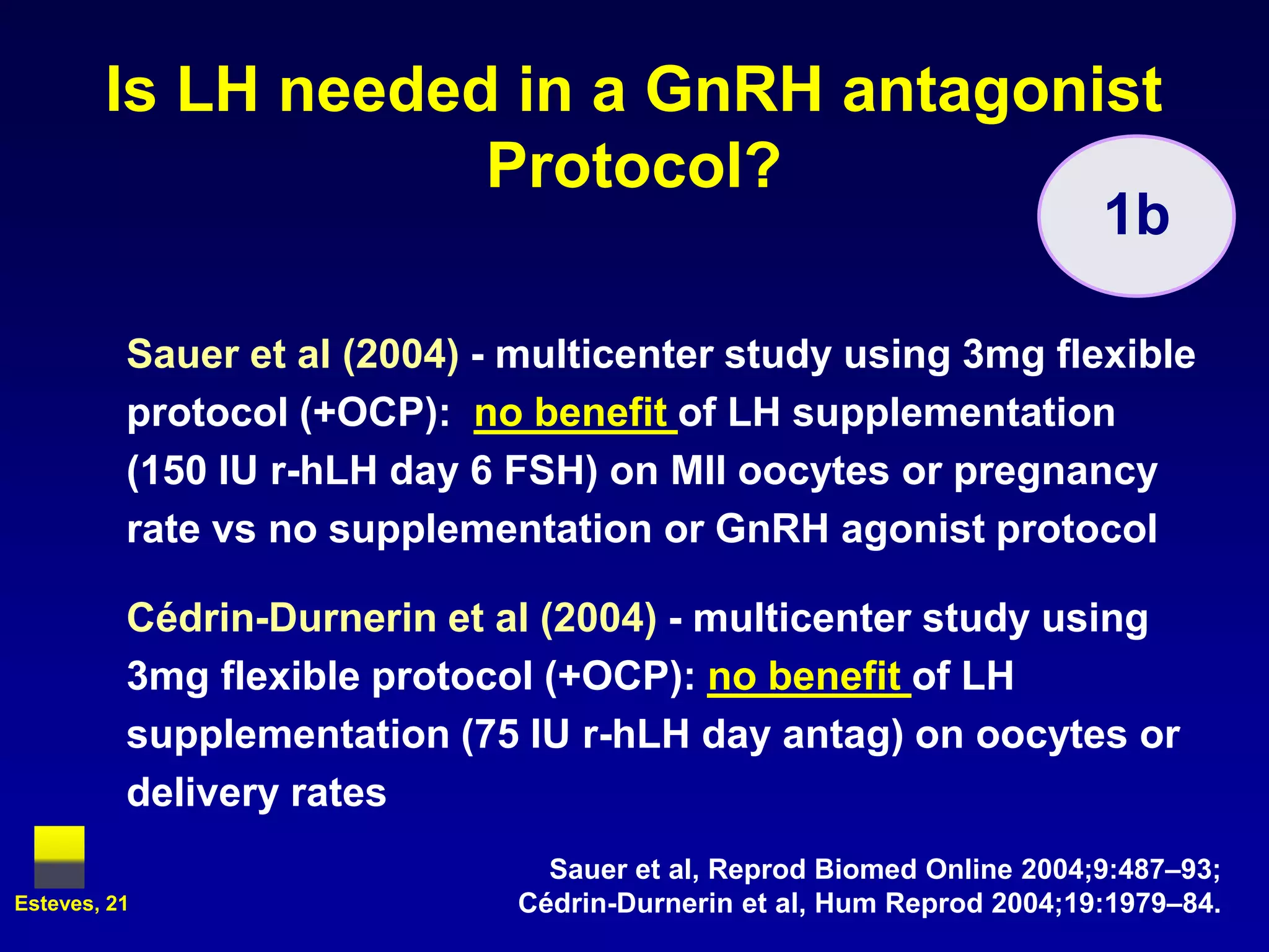 Is LH needed in a GnRH antagonist
                    Protocol?
                                                                       1b

          Sauer et al (2004) - multicenter study using 3mg flexible
          protocol (+OCP): no benefit of LH supplementation
          (150 IU r-hLH day 6 FSH) on MII oocytes or pregnancy
          rate vs no supplementation or GnRH agonist protocol

          Cédrin-Durnerin et al (2004) - multicenter study using
          3mg flexible protocol (+OCP): no benefit of LH
          supplementation (75 IU r-hLH day antag) on oocytes or
          delivery rates
                                Sauer et al, Reprod Biomed Online 2004;9:487–93;
Esteves, 21                   Cédrin-Durnerin et al, Hum Reprod 2004;19:1979–84.
 