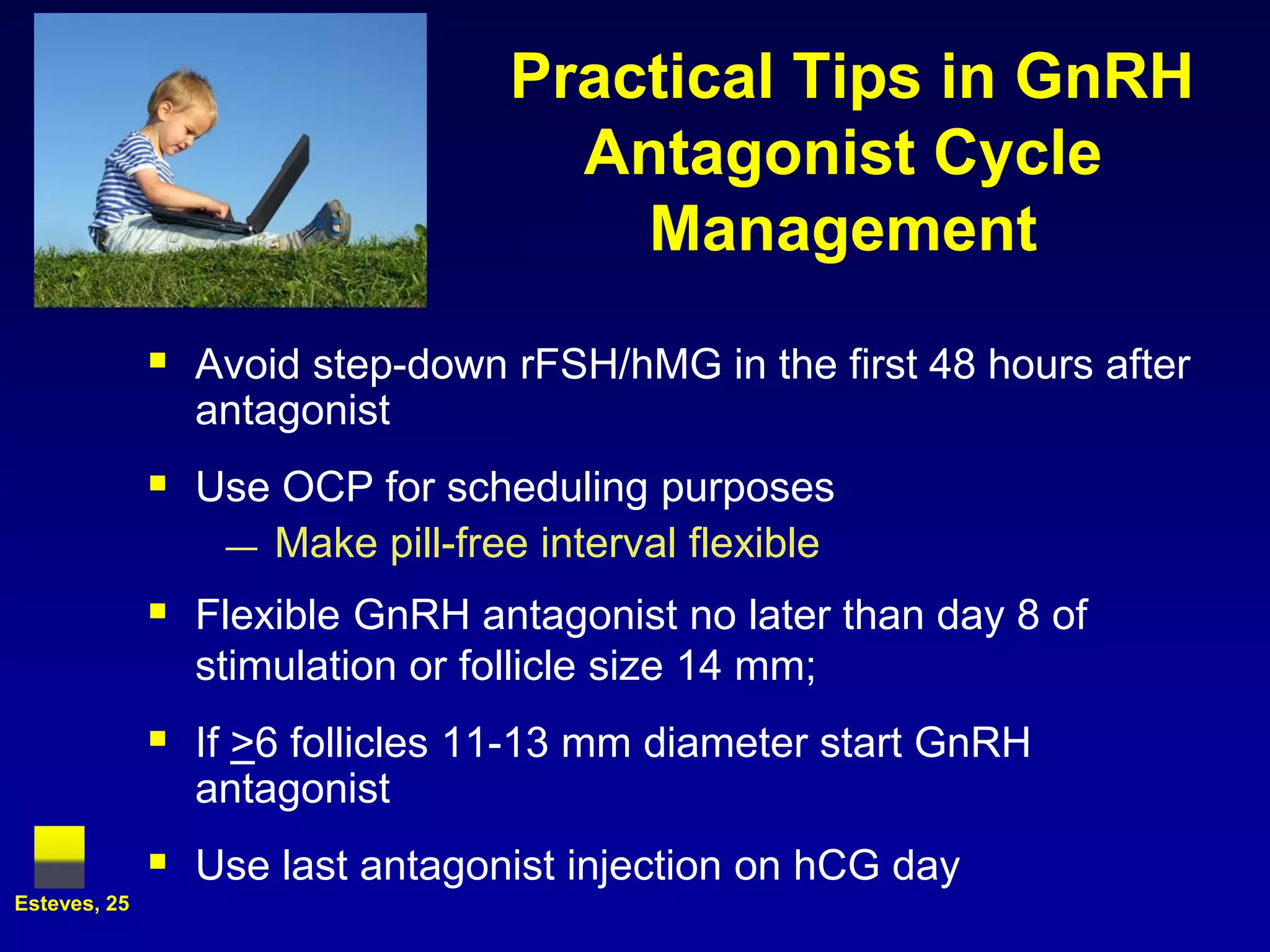 Practical Tips in GnRH
                                     Antagonist Cycle
                                       Management

               Avoid step-down rFSH/hMG in the first 48 hours after
                antagonist
               Use OCP for scheduling purposes
                  —   Make pill-free interval flexible
               Flexible GnRH antagonist no later than day 8 of
                stimulation or follicle size 14 mm;
               If >6 follicles 11-13 mm diameter start GnRH
                antagonist
               Use last antagonist injection on hCG day
Esteves, 25
 