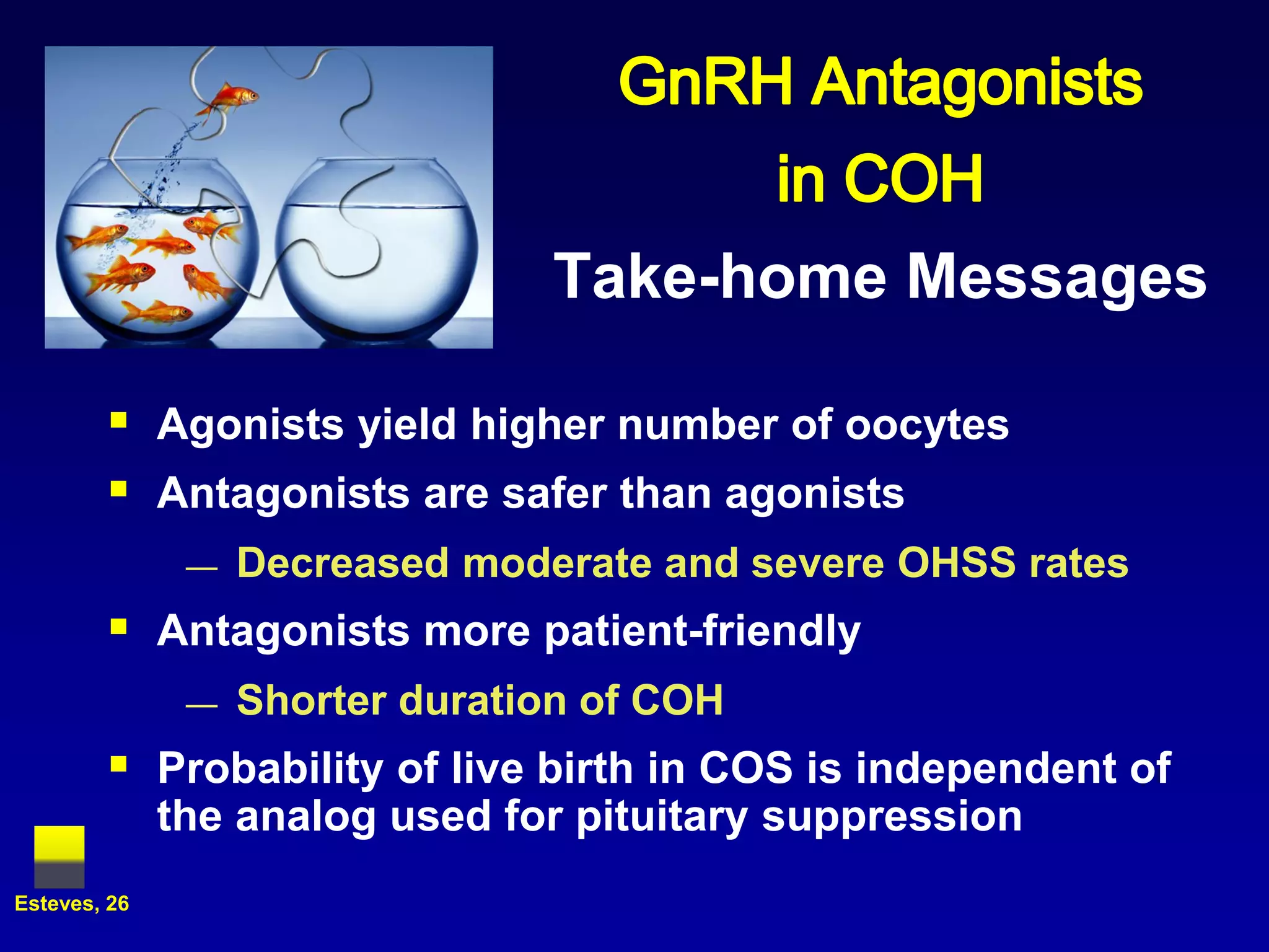 Take-home Messages

         Agonists yield higher number of oocytes
         Antagonists are safer than agonists
               —   Decreased moderate and severe OHSS rates
         Antagonists more patient-friendly
               —   Shorter duration of COH
         Probability of live birth in COS is independent of
              the analog used for pituitary suppression
Esteves, 26
 