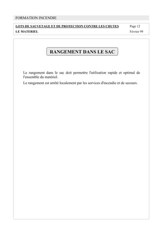 FORMATION INCENDIE
LOTS DE SAUVETAGE ET DE PROTECTION CONTRE LES CHUTES Page 12
LE MATERIEL Février 99
RANGEMENT DANS LE SAC
Le rangement dans le sac doit permettre l'utilisation rapide et optimal de
l'ensemble du matériel.
Le rangement est arrêté localement par les services d'incendie et de secours.
 