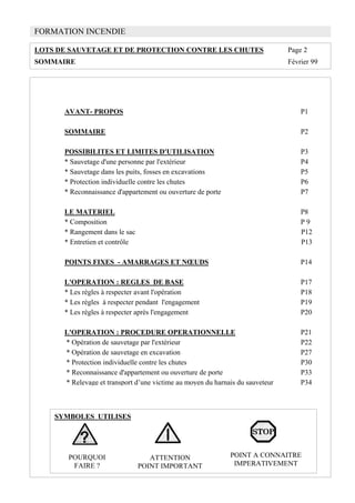 FORMATION INCENDIE
LOTS DE SAUVETAGE ET DE PROTECTION CONTRE LES CHUTES Page 2
SOMMAIRE Février 99
AVANT- PROPOS P1
SOMMAIRE P2
POSSIBILITES ET LIMITES D'UTILISATION P3
* Sauvetage d'une personne par l'extérieur P4
* Sauvetage dans les puits, fosses en excavations P5
* Protection individuelle contre les chutes P6
* Reconnaissance d'appartement ou ouverture de porte P7
LE MATERIEL P8
* Composition P 9
* Rangement dans le sac P12
* Entretien et contrôle P13
POINTS FIXES - AMARRAGES ET NŒUDS P14
L'OPERATION : REGLES DE BASE P17
* Les règles à respecter avant l'opération P18
* Les règles à respecter pendant l'engagement P19
* Les règles à respecter après l'engagement P20
L'OPERATION : PROCEDURE OPERATIONNELLE P21
* Opération de sauvetage par l'extérieur P22
* Opération de sauvetage en excavation P27
* Protection individuelle contre les chutes P30
* Reconnaissance d'appartement ou ouverture de porte P33
* Relevage et transport d’une victime au moyen du harnais du sauveteur P34
SYMBOLES UTILISES
POURQUOI
FAIRE ?
ATTENTION
POINT IMPORTANT
POINT A CONNAITRE
IMPERATIVEMENT
 