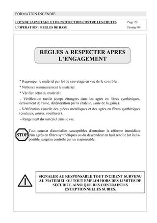 FORMATION INCENDIE
LOTS DE SAUVETAGE ET DE PROTECTION CONTRE LES CHUTES Page 20
L’OPERATION : REGLES DE BASE Février 99
REGLES A RESPECTER APRES
L’ENGAGEMENT
* Regrouper le matériel par lot de sauvetage en vue de le contrôler.
* Nettoyer sommairement le matériel.
* Vérifier l'état du matériel :
- Vérification tactile (corps étrangers dans les agrès en fibres synthétiques,
écrasement de l'âme, détérioration par la chaleur, usure de la gaine).
- Vérification visuelle des pièces métalliques et des agrès en fibres synthétiques
(coutures, usures, souillures).
- Rangement du matériel dans le sac.
Tout constat d'anomalies susceptibles d'entraîner la réforme immédiate
d'un agrès en fibres synthétiques ou du descendeur en huit rend le lot indis-
ponible jusqu'au contrôle par un responsable.
SIGNALER AU RESPONSABLE TOUT INCIDENT SURVENU
AU MATERIEL OU TOUT EMPLOI HORS DES LIMITES DE
SECURITE AINSI QUE DES CONTRAINTES
EXCEPTIONNELLES SUBIES.
 
