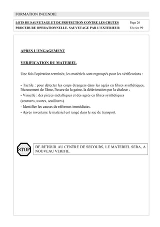 FORMATION INCENDIE
LOTS DE SAUVETAGE ET DE PROTECTION CONTRE LES CHUTES Page 26
PROCEDURE OPERATIONNELLE. SAUVETAGE PAR L’EXTERIEUR Février 99
APRES L'ENGAGEMENT
VERIFICATION DU MATERIEL
Une fois l'opération terminée, les matériels sont regroupés pour les vérifications :
- Tactile : pour détecter les corps étrangers dans les agrès en fibres synthétiques,
l'écrasement de l'âme, l'usure de la gaine, la détérioration par la chaleur ;
- Visuelle : des pièces métalliques et des agrès en fibres synthétiques
(coutures, usures, souillures).
- Identifier les causes de réformes immédiates.
- Après inventaire le matériel est rangé dans le sac de transport.
DE RETOUR AU CENTRE DE SECOURS, LE MATERIEL SERA, A
NOUVEAU VERIFIE.
 