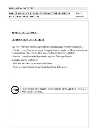 FORMATION INCENDIE
LOTS DE SAUVETAGE ET DE PROTECTION CONTRE LES CHUTES Page 29
PROCEDURE OPERATIONNELLE. Février 99
APRES L'ENGAGEMENT
VERIFICATION DU MATERIEL
Une fois l'opération terminée, les matériels sont regroupés pour les vérifications :
- Tactile : pour détecter les corps étrangers dans les agrès en fibres synthétiques,
l'écrasement de l'âme, l'usure de la gaine, la détérioration par la chaleur.
- Visuelle : des pièces métalliques et des agrès en fibres synthétiques
(coutures, usures, souillures).
- Identifier les causes de réformes immédiates.
- Après inventaire le matériel est rangé dans le sac de transport.
DE RETOUR AU CENTRE DE SECOURS LE MATERIEL SERA, A
NOUVEAU, VERIFIE.
 