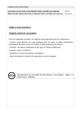 FORMATION INCENDIE
LOTS DE SAUVETAGE ET DE PROTECTION CONTRE LES CHUTES Page 32
PROCEDURE OPERATIONNELLE.PROTECTION CONTRE LES CHUTES Février 99
APRES L'ENGAGEMENT
VERIFICATION DU MATERIEL
Une fois l'opération terminée, les matériels sont regroupés pour les vérifications :
- Tactile : pour détecter les corps étrangers dans les agrès en fibres synthétiques,
l'écrasement de l'âme, l'usure de la gaine, la détérioration par la chaleur.
- Visuelle : des pièces métalliques et des agrès en fibres synthétiques
(coutures, usures, souillures).
- Identifier les causes de réformes immédiates.
- Après inventaire le matériel est rangé dans le sac de transport.
DE RETOUR AU CENTRE DE SECOURS LE MATERIEL SERA, A
NOUVEAU, VERIFIE.
 