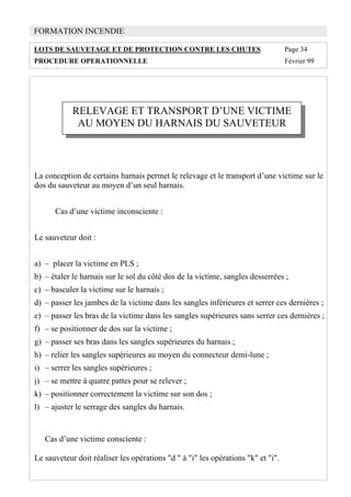 de sauvetage par l'extérieur .
FORMATION INCENDIE
LOTS DE SAUVETAGE ET DE PROTECTION CONTRE LES CHUTES Page 34
PROCEDURE OPERATIONNELLE Février 99
RELEVAGE ET TRANSPORT D’UNE VICTIME
AU MOYEN DU HARNAIS DU SAUVETEUR
La conception de certains harnais permet le relevage et le transport d’une victime sur le
dos du sauveteur au moyen d’un seul harnais.
Cas d’une victime inconsciente :
Le sauveteur doit :
a) – placer la victime en PLS ;
b) – étaler le harnais sur le sol du côté dos de la victime, sangles desserrées ;
c) – basculer la victime sur le harnais ;
d) – passer les jambes de la victime dans les sangles inférieures et serrer ces dernières ;
e) – passer les bras de la victime dans les sangles supérieures sans serrer ces dernières ;
f) – se positionner de dos sur la victime ;
g) – passer ses bras dans les sangles supérieures du harnais ;
h) – relier les sangles supérieures au moyen du connecteur demi-lune ;
i) – serrer les sangles supérieures ;
j) – se mettre à quatre pattes pour se relever ;
k) – positionner correctement la victime sur son dos ;
l) – ajuster le serrage des sangles du harnais.
Cas d’une victime consciente :
Le sauveteur doit réaliser les opérations "d " à "i" les opérations "k" et "i".
 
