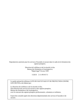 Reproduction autorisée pour les services d’incendie et secours dans le cadre de la formation des
sapeurs-pompiers.
Direction de la défense et de la sécurité civiles
Bureau des formations et la prospective
"Dépôt légal" Février 1999
I.S.B.N 2-11-091417-3
Le guide national de référence LOTS DE SAUVETAGE ET DE PROTECTION CONTRE
LES CHUTES a été élaboré par :
La direction de la défense et de la sécurité civiles,
Sous-direction des services de secours et des sapeurs-pompiers,
Bureau des formations et de la prospective,
avec le concours des sapeurs-pompiers professionnels, volontaires et militaires.
Il peut être consulté auprès des directions départementales des services d’incendie et de
secours .
 