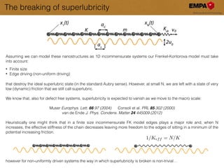 The breaking of superlubricity
Assuming we can model these nanostructures as 1D incommensurate systems our Frenkel-Kontorova model must take
into account:
!
• Finite size
• Edge driving (non-uniform driving)
!!
that destroy the ideal superlubric state (in the standard Aubry sense). However, at small N, we are left with a state of very
low (dynamic) friction that we still call superlubric.
!
We know that, also for defect free systems, superlubricity is expected to vanish as we move to the macro scale:
!
Muser Europhys. Lett. 66 97 (2004) Consoli et al. PRL 85 302 (2000)
van de Ende J. Phys. Condens. Matter 24 445009 (2012)
!
Heuristically one might think that in a ﬁnite size incommensurate FK model edges plays a major role and, when N
increases, the effective stiffness of the chain decreases leaving more freedom to the edges of sitting in a minimum of the
potential increasing friction.
!
!
!
!
!
however for non-uniformly driven systems the way in which superlubricity is broken is non-trivial…
1/Keff = N/K
 