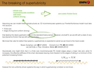 The breaking of superlubricity
Assuming we can model these nanostructures as 1D incommensurate systems our Frenkel-Kontorova model must take
into account:
!
• Finite size
• Edge driving (non-uniform driving)
!!
that destroy the ideal superlubric state (in the standard Aubry sense). However, at small N, we are left with a state of very
low (dynamic) friction that we still call superlubric.
!
We know that, also for defect free systems, superlubricity is expected to vanish as we move to the macro scale:
!
Muser Europhys. Lett. 66 97 (2004) Consoli et al. PRL 85 302 (2000)
van de Ende J. Phys. Condens. Matter 24 445009 (2012)
!
Heuristically one might think that in a ﬁnite size incommensurate FK model edges plays a major role and, when N
increases, the effective stiffness of the chain decreases leaving more freedom to the edges of sitting in a minimum of the
potential increasing friction.
!
!
!
!
!
however for non-uniformly driven systems the way in which superlubricity is broken is non-trivial…
1/Keff = N/K
- inﬁnite size!
- incommensurate condition!
- stiff chain!
- uniform driving
zero static friction force
 