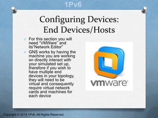 Configuring Devices:
End Devices/Hosts
O For this section you will
need “VMWare” and
its“Network Editor”
O GNS works by having the
machine you are working
on directly interact with
your simulated set up,
therefore if you wish to
have multiple end
devices in your topology,
they will need to be
virtual and consequently
require virtual network
cards and machines for
each device
Copyright © 2013 1Pv6. All Rights Reserved.
 