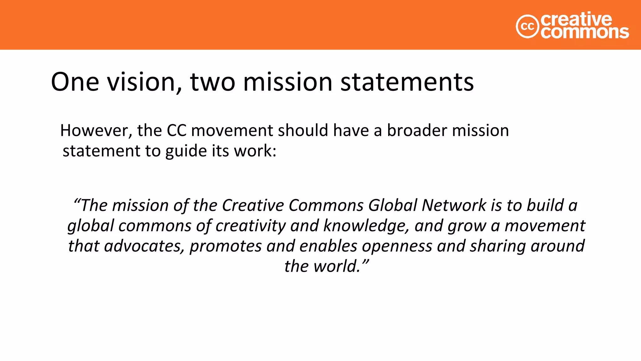 One vision, two mission statements
However, the CC movement should have a broader mission
statement to guide its work:
“The mission of the Creative Commons Global Network is to build a
global commons of creativity and knowledge, and grow a movement
that advocates, promotes and enables openness and sharing around
the world.”
 