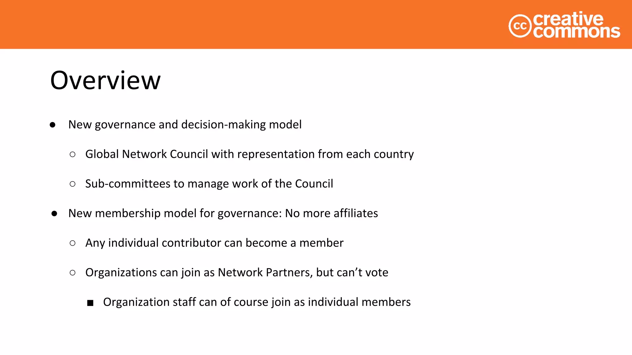 Overview
● New governance and decision-making model
○ Global Network Council with representation from each country
○ Sub-committees to manage work of the Council
● New membership model for governance: No more affiliates
○ Any individual contributor can become a member
○ Organizations can join as Network Partners, but can’t vote
■ Organization staff can of course join as individual members
 