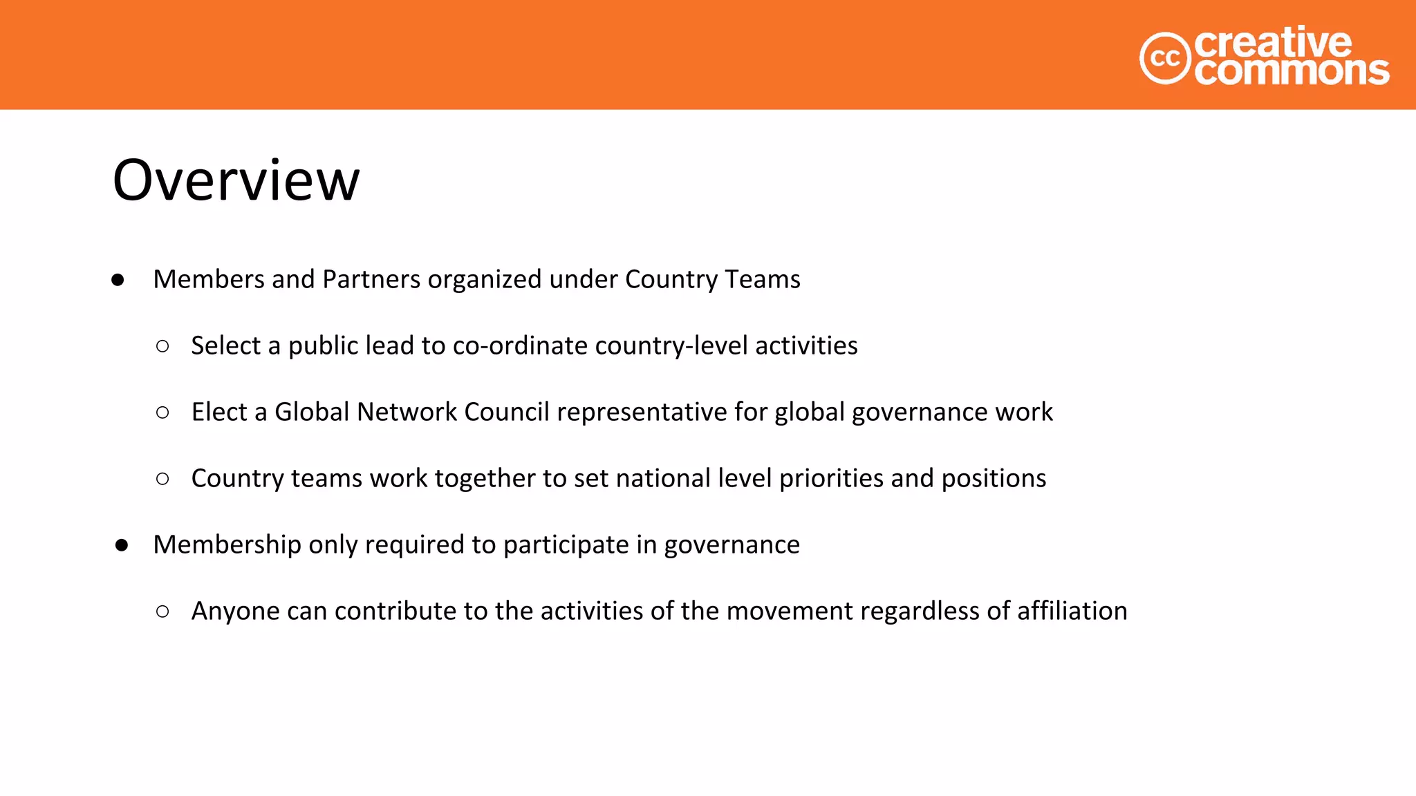 Overview
● Members and Partners organized under Country Teams
○ Select a public lead to co-ordinate country-level activities
○ Elect a Global Network Council representative for global governance work
○ Country teams work together to set national level priorities and positions
● Membership only required to participate in governance
○ Anyone can contribute to the activities of the movement regardless of affiliation
 