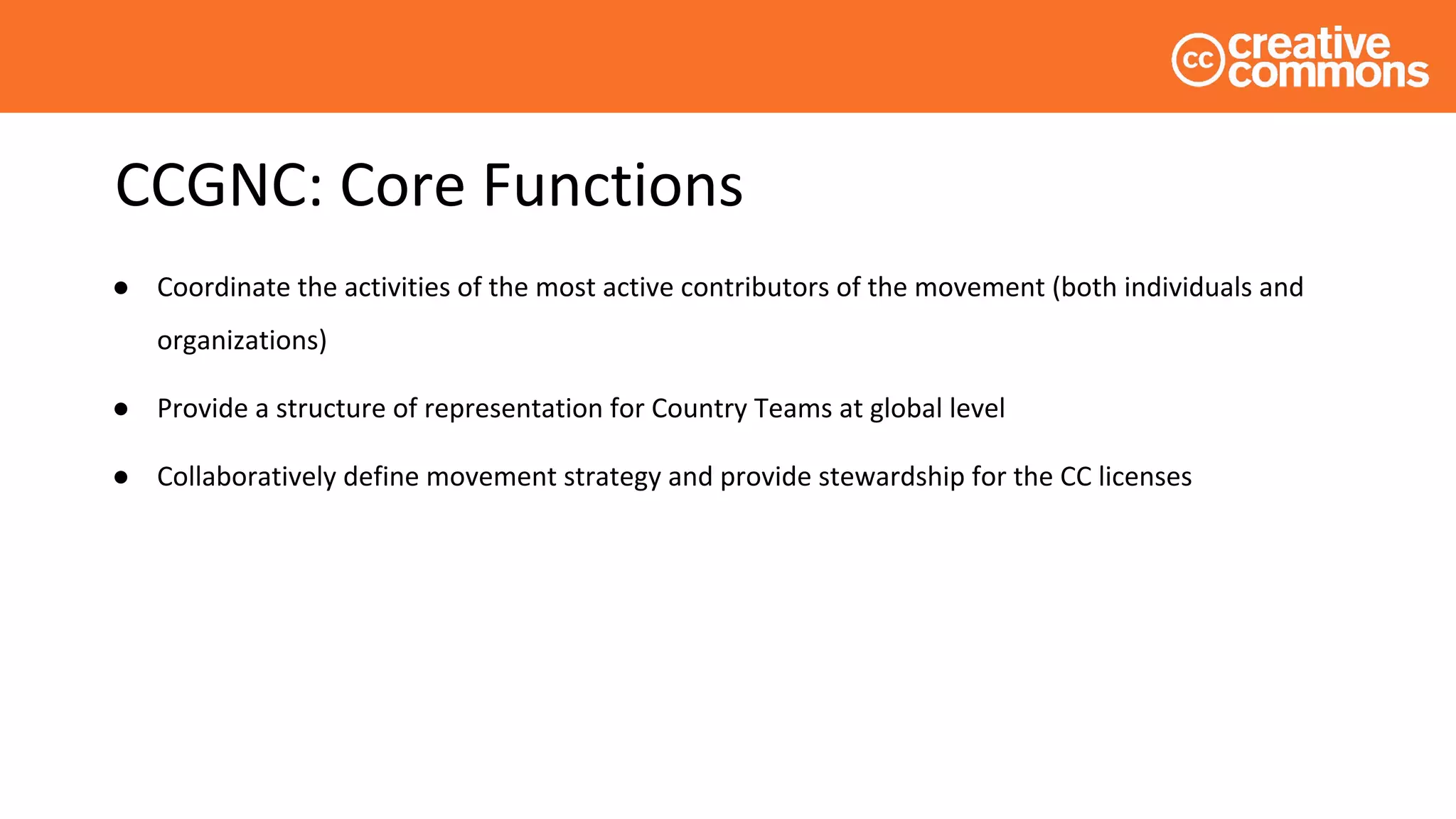 CCGNC: Core Functions
● Coordinate the activities of the most active contributors of the movement (both individuals and
organizations)
● Provide a structure of representation for Country Teams at global level
● Collaboratively define movement strategy and provide stewardship for the CC licenses
 