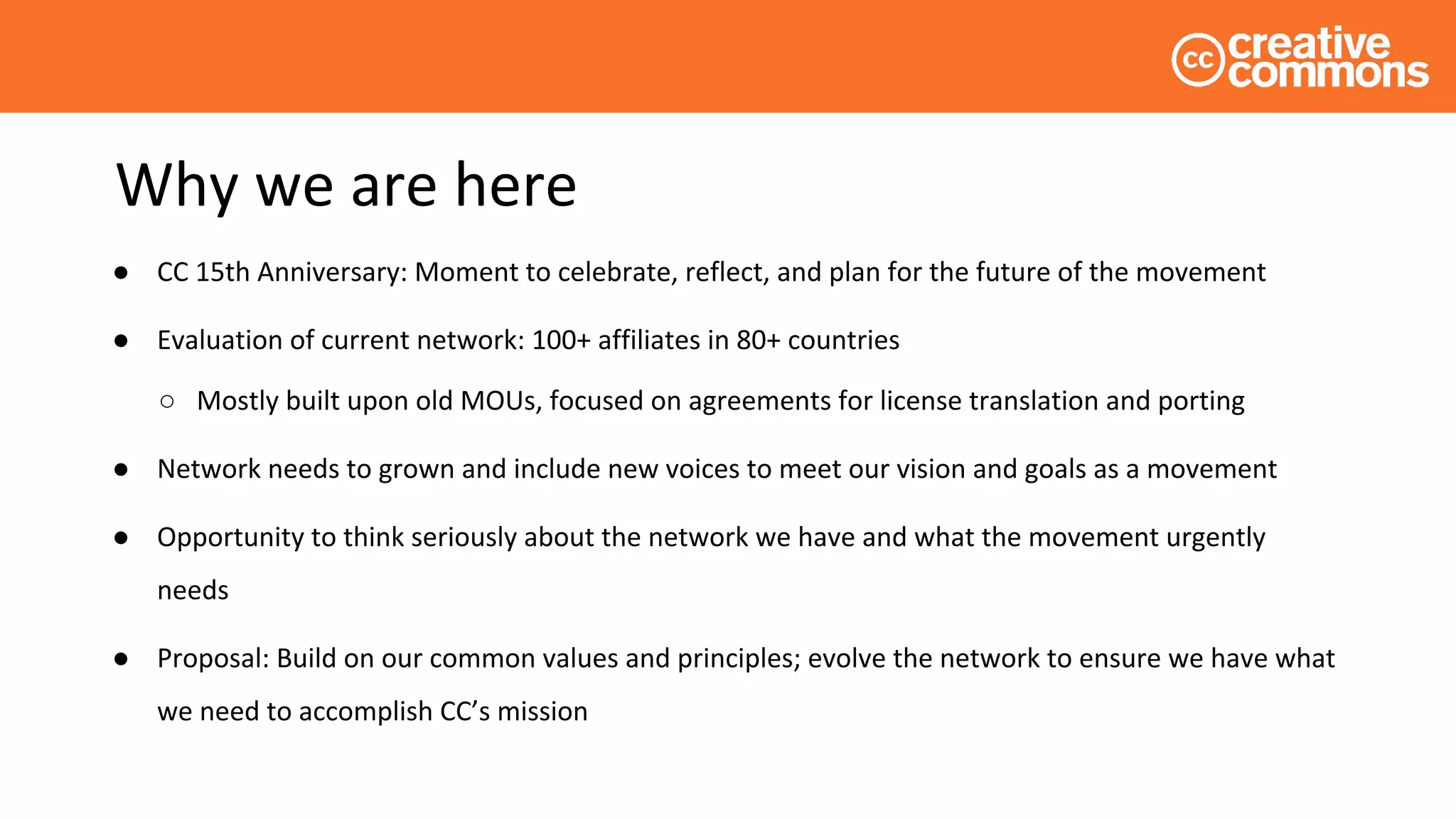 Why we are here
● CC 15th Anniversary: Moment to celebrate, reflect, and plan for the future of the movement
● Evaluation of current network: 100+ affiliates in 80+ countries
○ Mostly built upon old MOUs, focused on agreements for license translation and porting
● Network needs to grown and include new voices to meet our vision and goals as a movement
● Opportunity to think seriously about the network we have and what the movement urgently
needs
● Proposal: Build on our common values and principles; evolve the network to ensure we have what
we need to accomplish CC’s mission
 