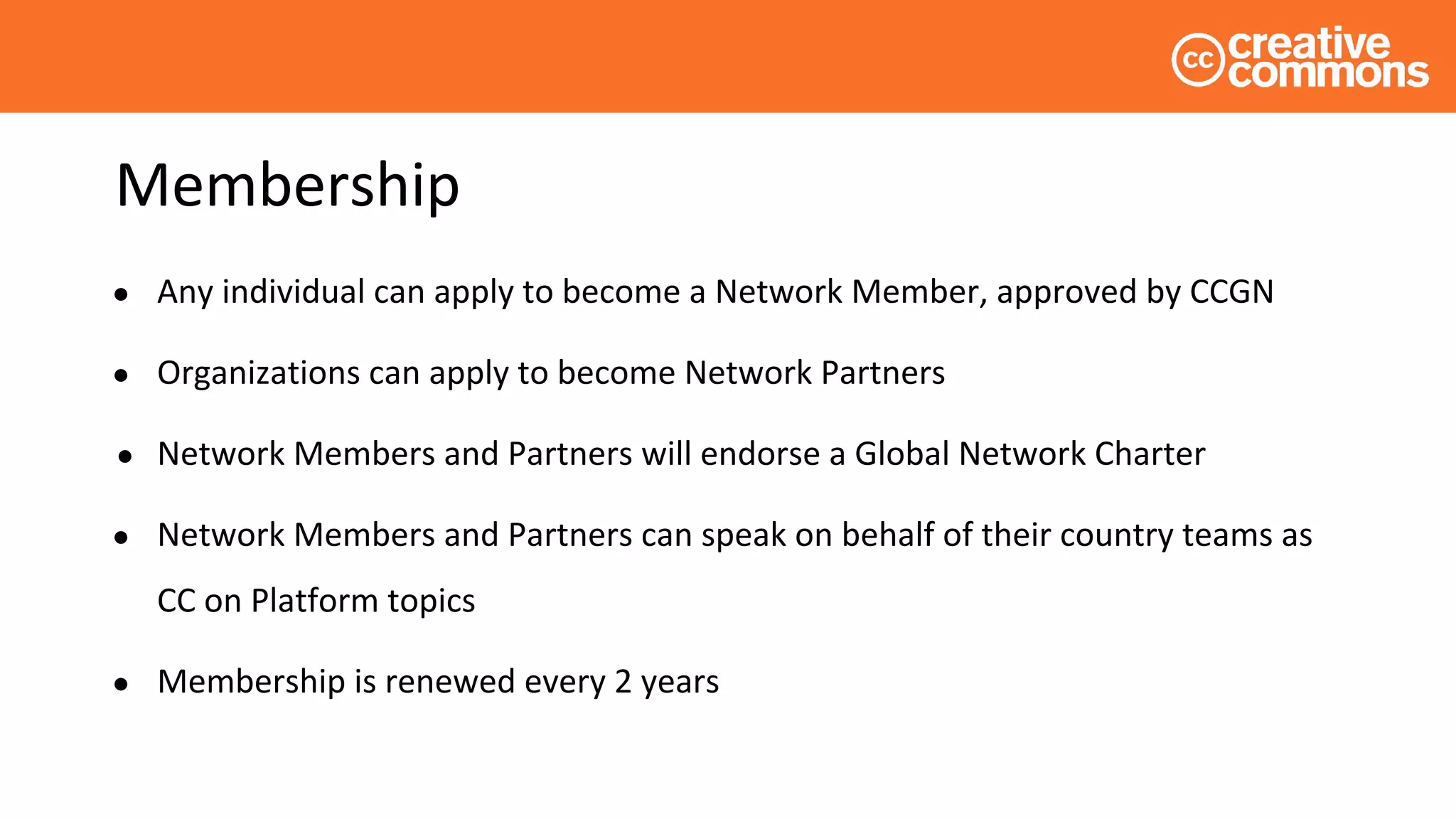 Membership
● Any individual can apply to become a Network Member, approved by CCGN
● Organizations can apply to become Network Partners
● Network Members and Partners will endorse a Global Network Charter
● Network Members and Partners can speak on behalf of their country teams as
CC on Platform topics
● Membership is renewed every 2 years
 
