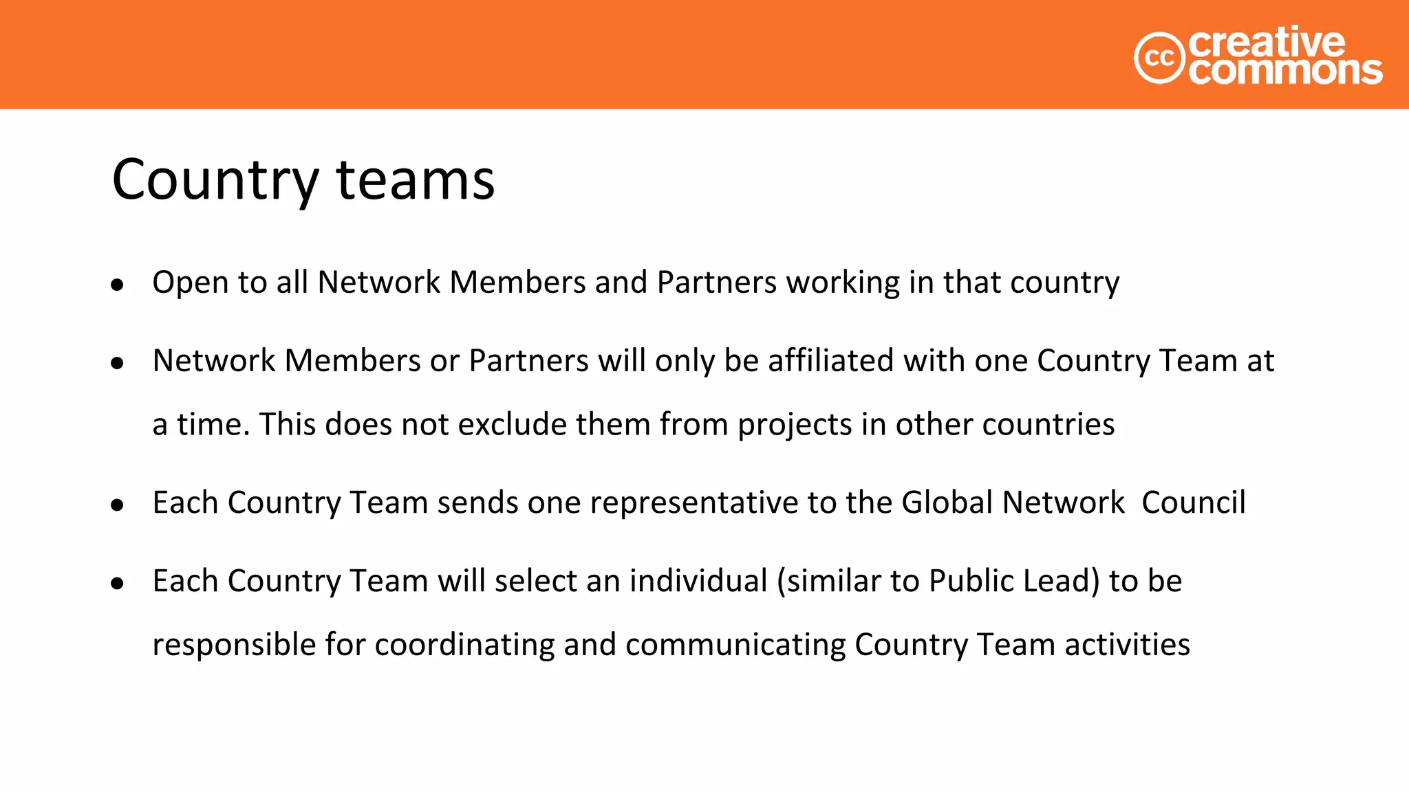 Country teams
● Open to all Network Members and Partners working in that country
● Network Members or Partners will only be affiliated with one Country Team at
a time. This does not exclude them from projects in other countries
● Each Country Team sends one representative to the Global Network Council
● Each Country Team will select an individual (similar to Public Lead) to be
responsible for coordinating and communicating Country Team activities
 