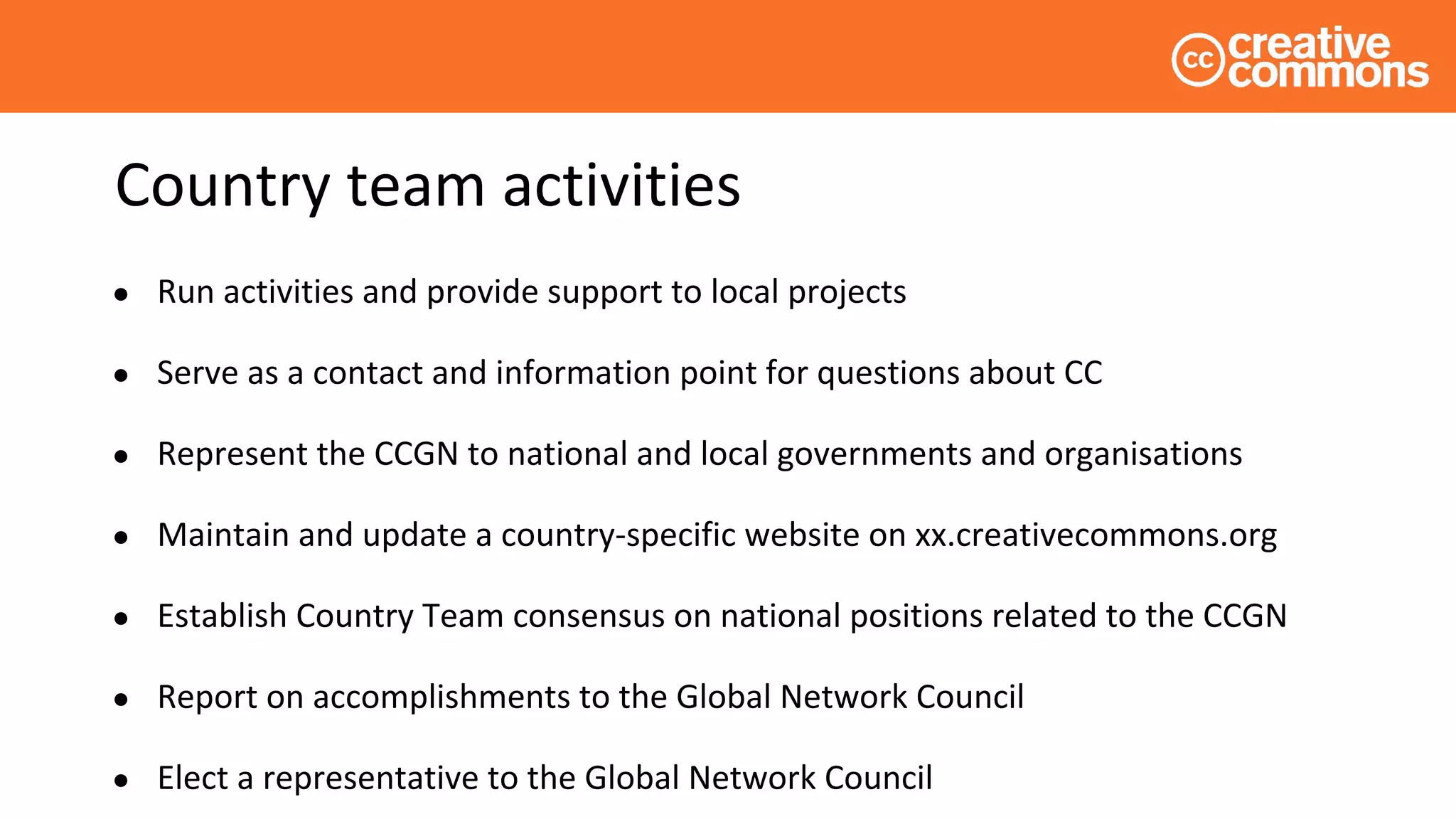 Country team activities
● Run activities and provide support to local projects
● Serve as a contact and information point for questions about CC
● Represent the CCGN to national and local governments and organisations
● Maintain and update a country-specific website on xx.creativecommons.org
● Establish Country Team consensus on national positions related to the CCGN
● Report on accomplishments to the Global Network Council
● Elect a representative to the Global Network Council
 