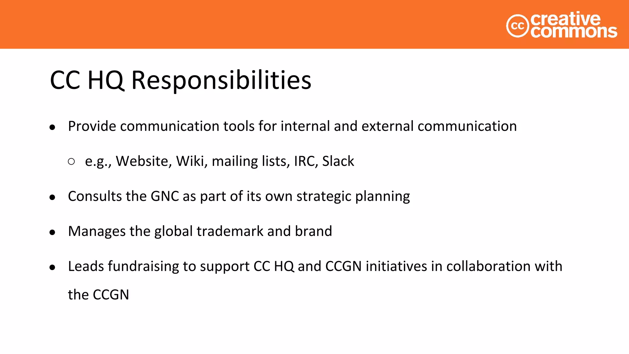 CC HQ Responsibilities
● Provide communication tools for internal and external communication
○ e.g., Website, Wiki, mailing lists, IRC, Slack
● Consults the GNC as part of its own strategic planning
● Manages the global trademark and brand
● Leads fundraising to support CC HQ and CCGN initiatives in collaboration with
the CCGN
 