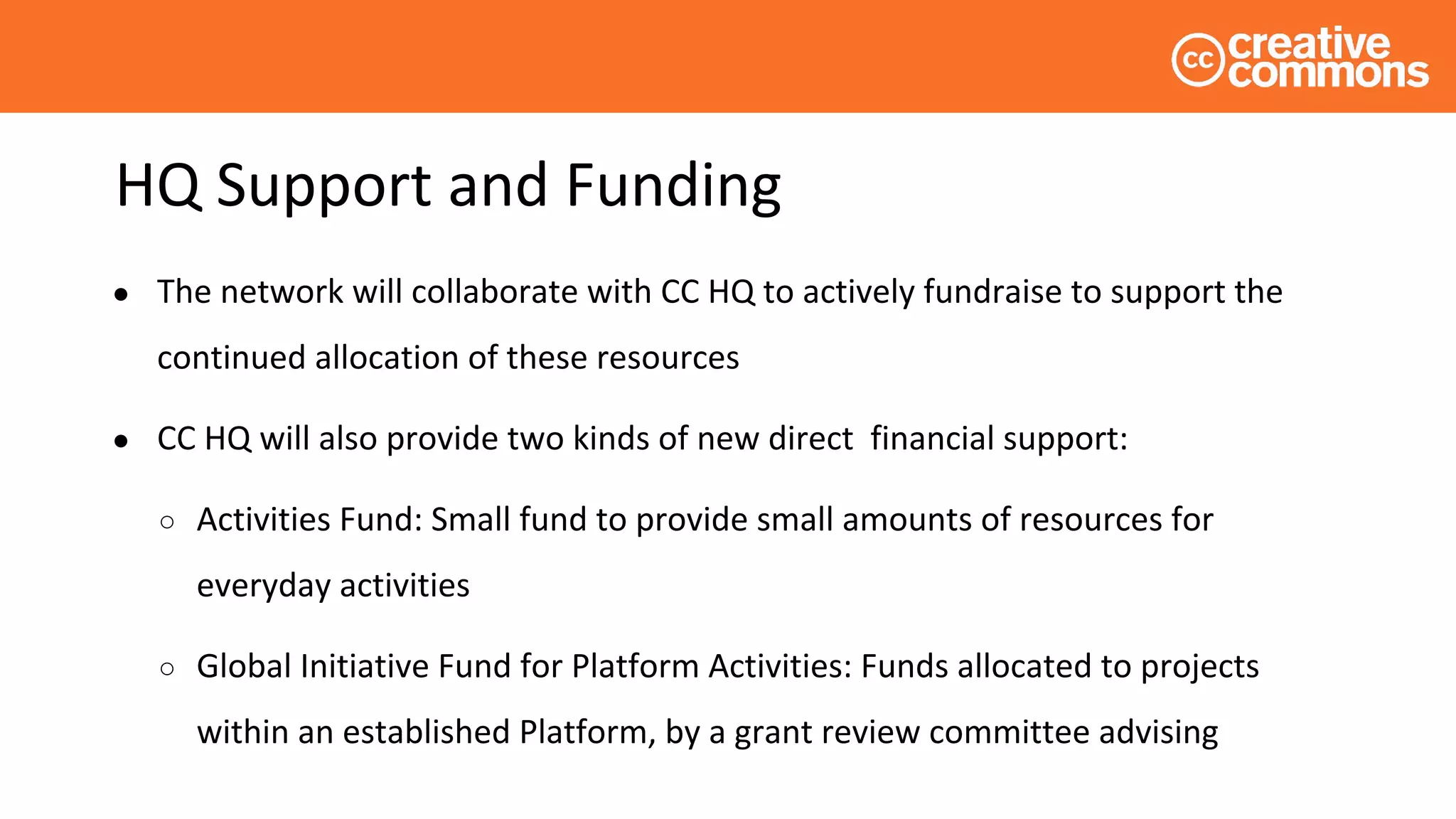 HQ Support and Funding
● The network will collaborate with CC HQ to actively fundraise to support the
continued allocation of these resources
● CC HQ will also provide two kinds of new direct financial support:
○ Activities Fund: Small fund to provide small amounts of resources for
everyday activities
○ Global Initiative Fund for Platform Activities: Funds allocated to projects
within an established Platform, by a grant review committee advising
 