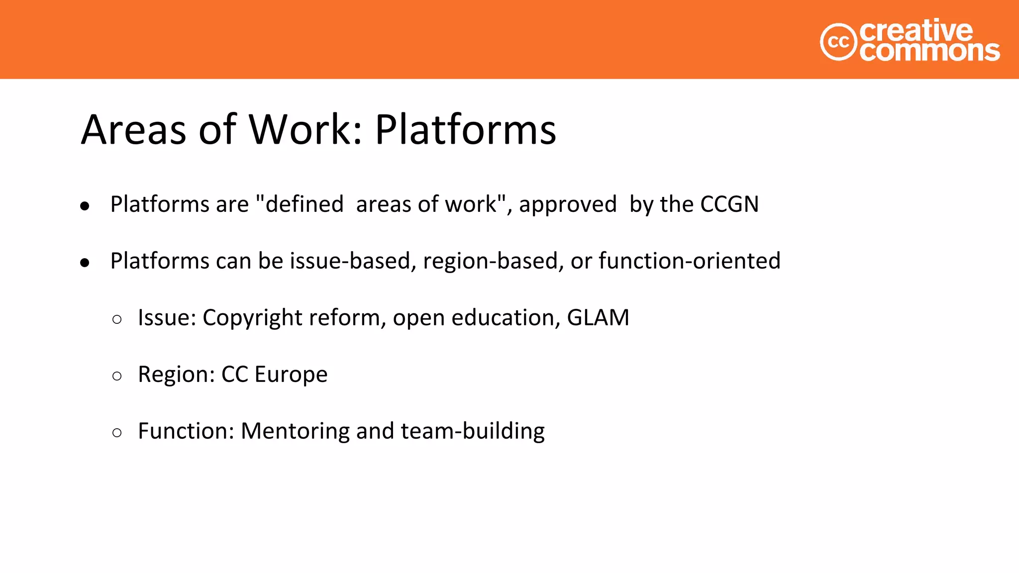 Areas of Work: Platforms
● Platforms are "defined areas of work", approved by the CCGN
● Platforms can be issue-based, region-based, or function-oriented
○ Issue: Copyright reform, open education, GLAM
○ Region: CC Europe
○ Function: Mentoring and team-building
 