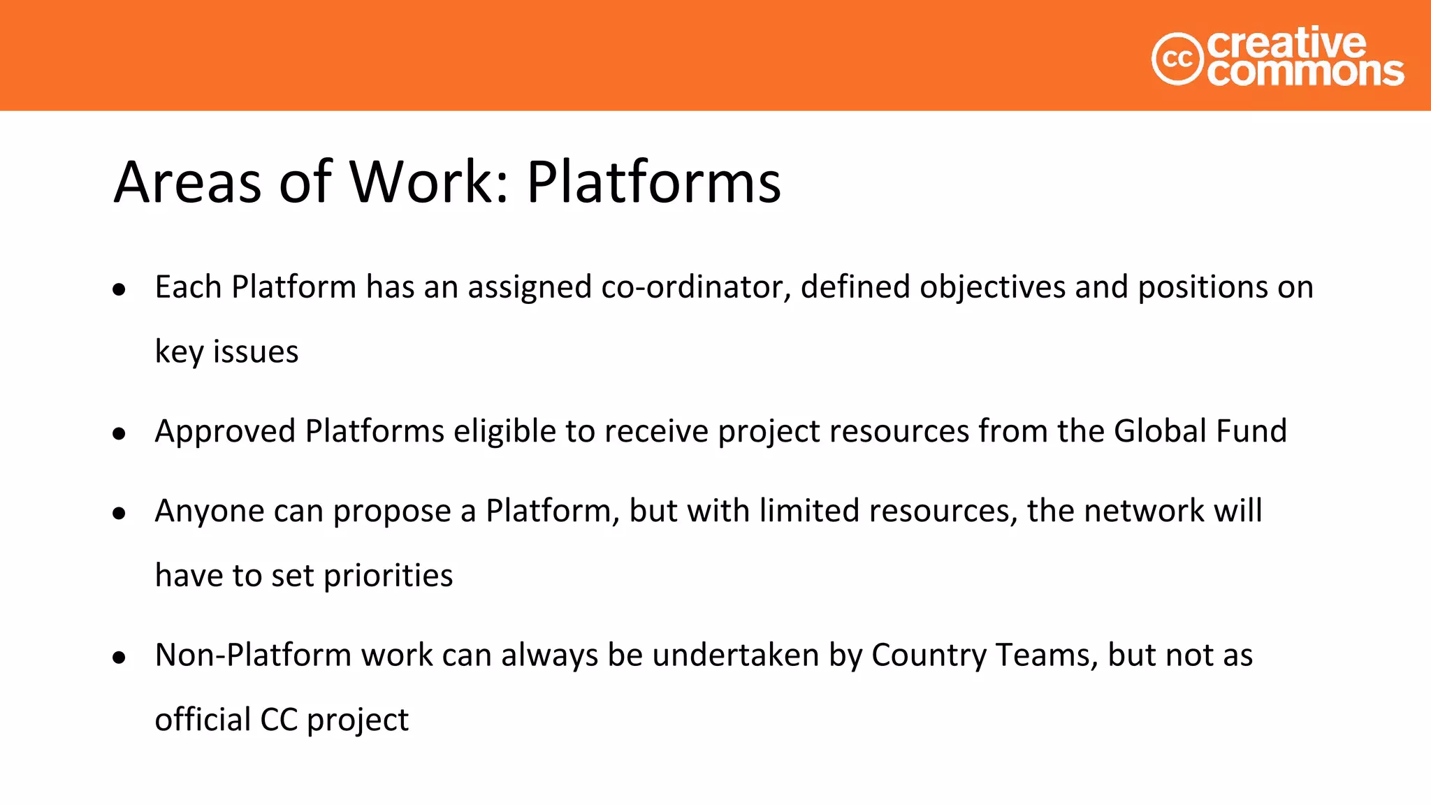 Areas of Work: Platforms
● Each Platform has an assigned co-ordinator, defined objectives and positions on
key issues
● Approved Platforms eligible to receive project resources from the Global Fund
● Anyone can propose a Platform, but with limited resources, the network will
have to set priorities
● Non-Platform work can always be undertaken by Country Teams, but not as
official CC project
 