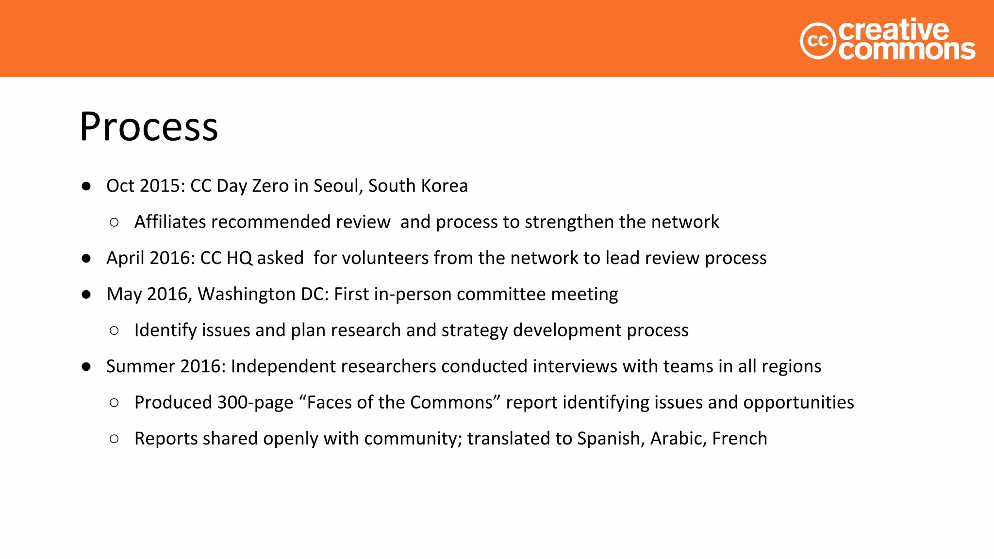 Process
● Oct 2015: CC Day Zero in Seoul, South Korea
○ Affiliates recommended review and process to strengthen the network
● April 2016: CC HQ asked for volunteers from the network to lead review process
● May 2016, Washington DC: First in-person committee meeting
○ Identify issues and plan research and strategy development process
● Summer 2016: Independent researchers conducted interviews with teams in all regions
○ Produced 300-page “Faces of the Commons” report identifying issues and opportunities
○ Reports shared openly with community; translated to Spanish, Arabic, French
 