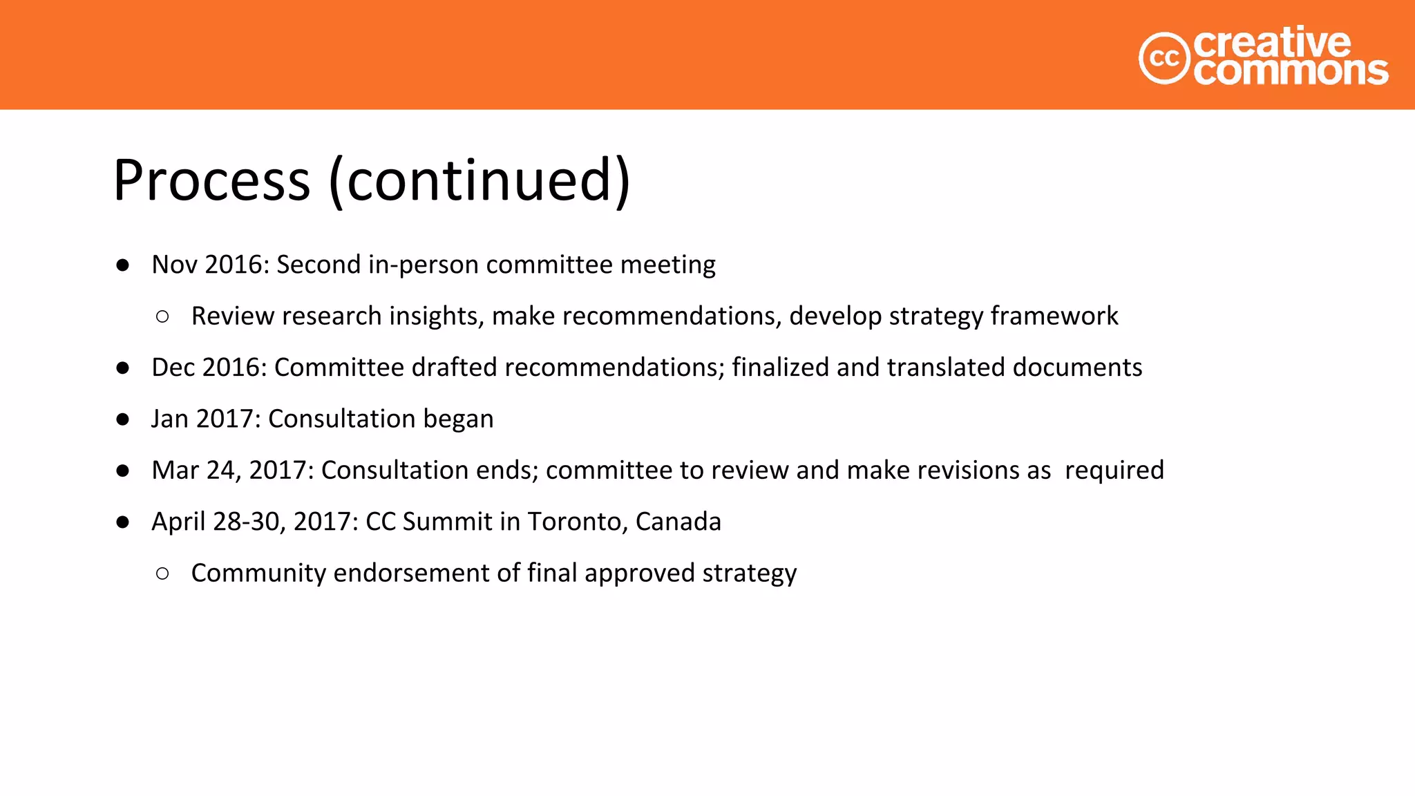Process (continued)
● Nov 2016: Second in-person committee meeting
○ Review research insights, make recommendations, develop strategy framework
● Dec 2016: Committee drafted recommendations; finalized and translated documents
● Jan 2017: Consultation began
● Mar 24, 2017: Consultation ends; committee to review and make revisions as required
● April 28-30, 2017: CC Summit in Toronto, Canada
○ Community endorsement of final approved strategy
 