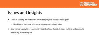 Issues and Insights
● There is a strong desire to work on shared projects and set shared goals
○ Need better structure to provide support and collaboration
● New network activities require more coordination, shared decision-making, and adequate
resourcing to have impact
 