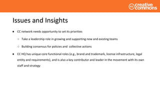 Issues and Insights
● CC network needs opportunity to set its priorities
○ Take a leadership role in growing and supporting new and existing teams
○ Building consensus for policies and collective actions
● CC HQ has unique core functional roles (e.g., brand and trademark, license infrastructure, legal
entity and requirements), and is also a key contributor and leader in the movement with its own
staff and strategy
 